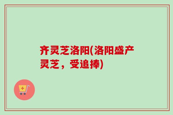 齐灵芝洛阳(洛阳盛产灵芝，受追捧)