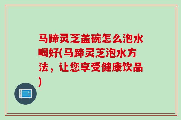 马蹄灵芝盖碗怎么泡水喝好(马蹄灵芝泡水方法，让您享受健康饮品)
