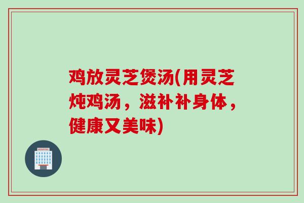 鸡放灵芝煲汤(用灵芝炖鸡汤，滋补补身体，健康又美味)