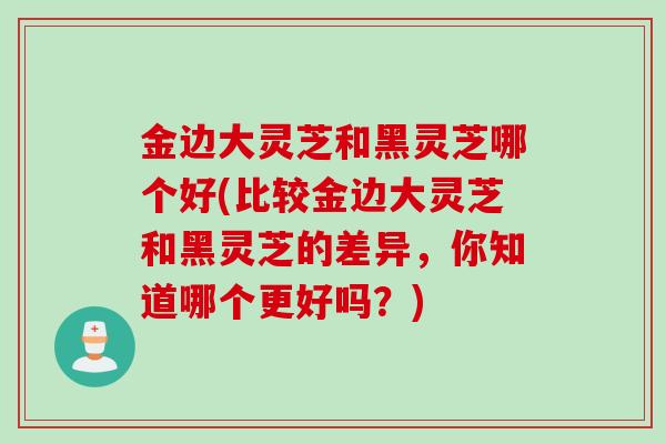 金边大灵芝和黑灵芝哪个好(比较金边大灵芝和黑灵芝的差异，你知道哪个更好吗？)