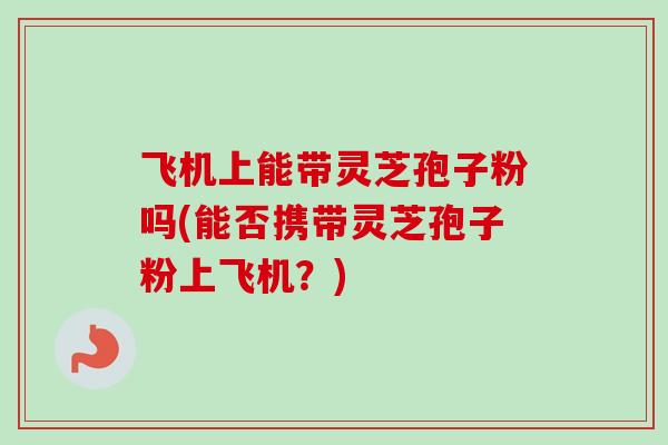 飞机上能带灵芝孢子粉吗(能否携带灵芝孢子粉上飞机？)