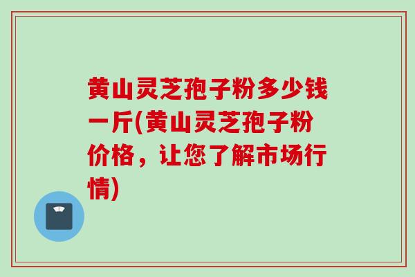 黄山灵芝孢子粉多少钱一斤(黄山灵芝孢子粉价格，让您了解市场行情)