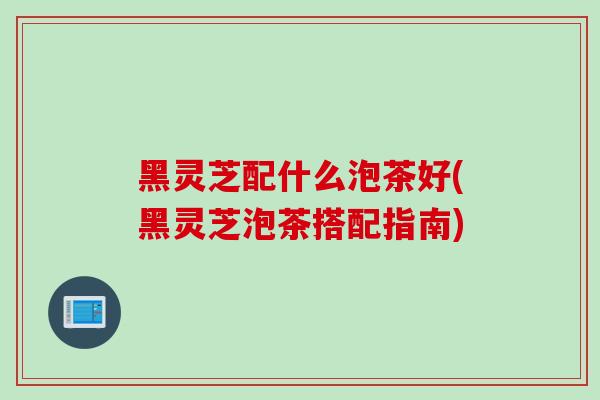 黑灵芝配什么泡茶好(黑灵芝泡茶搭配指南)