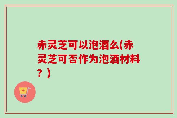 赤灵芝可以泡酒么(赤灵芝可否作为泡酒材料？)