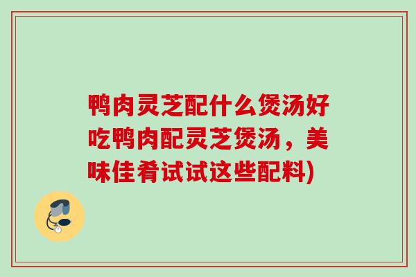 鸭肉灵芝配什么煲汤好吃鸭肉配灵芝煲汤，美味佳肴试试这些配料)