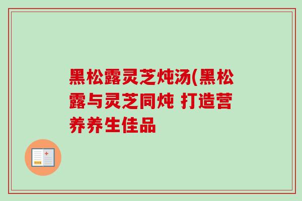 黑松露灵芝炖汤(黑松露与灵芝同炖 打造营养养生佳品