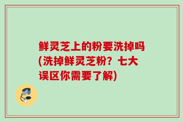 鲜灵芝上的粉要洗掉吗(洗掉鲜灵芝粉？七大误区你需要了解)