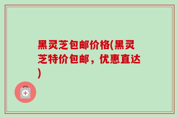黑灵芝包邮价格(黑灵芝特价包邮,优惠直达) 黑灵芝包邮价格(黑灵芝特价包邮,优惠直达)