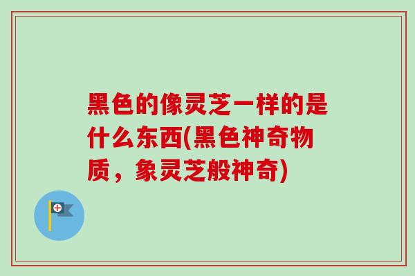 黑色的像灵芝一样的是什么东西(黑色神奇物质，象灵芝般神奇)