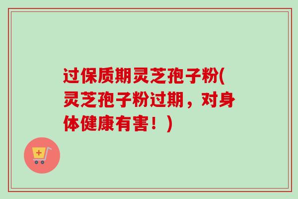 过保质期灵芝孢子粉(灵芝孢子粉过期，对身体健康有害！)