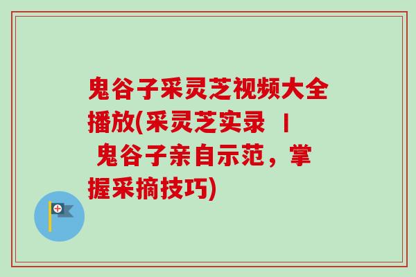 鬼谷子采灵芝视频大全播放(采灵芝实录 丨 鬼谷子亲自示范，掌握采摘技巧)