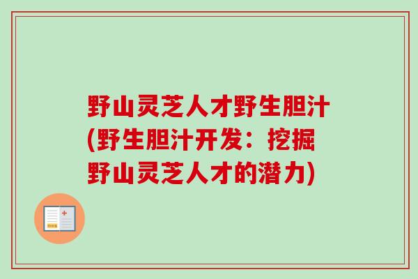 野山灵芝人才野生胆汁(野生胆汁开发：挖掘野山灵芝人才的潜力)