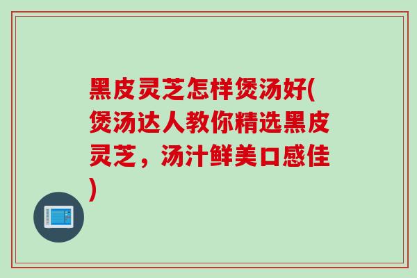 黑皮灵芝怎样煲汤好(煲汤达人教你精选黑皮灵芝，汤汁鲜美口感佳)