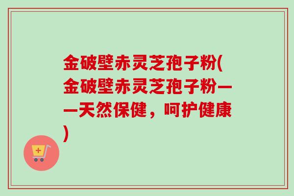 金破壁赤灵芝孢子粉(金破壁赤灵芝孢子粉——天然保健，呵护健康)