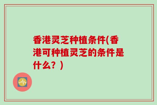 香港灵芝种植条件(香港可种植灵芝的条件是什么？)