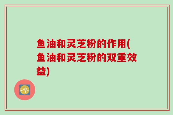 鱼油和灵芝粉的作用(鱼油和灵芝粉的双重效益)