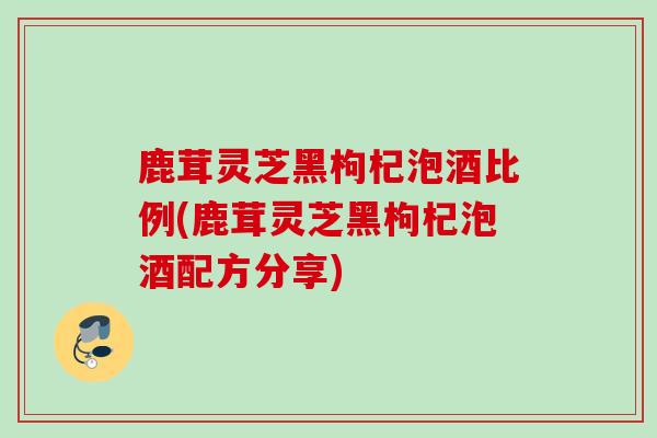 鹿茸灵芝黑枸杞泡酒比例(鹿茸灵芝黑枸杞泡酒配方分享)