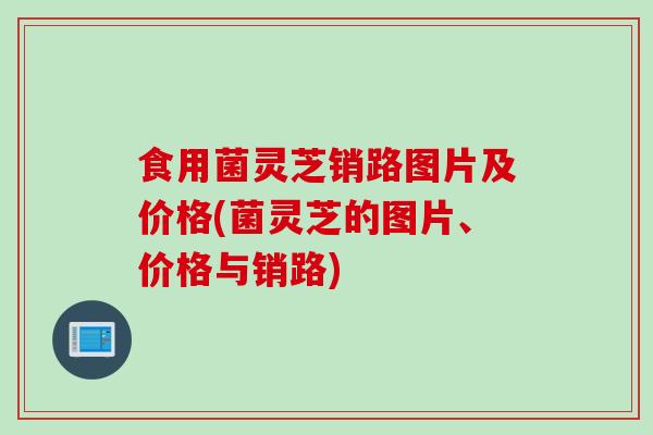 食用菌灵芝销路图片及价格(菌灵芝的图片、价格与销路)