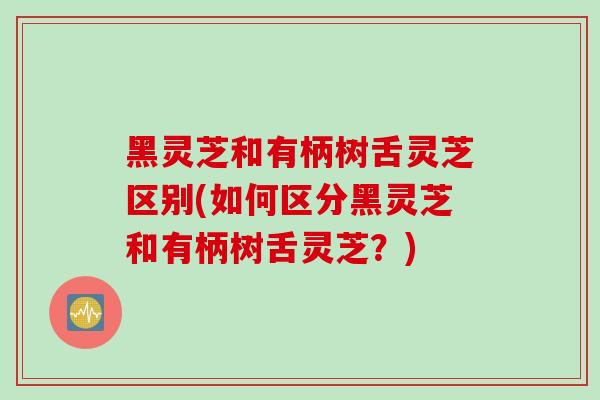 黑灵芝和有柄树舌灵芝区别(如何区分黑灵芝和有柄树舌灵芝？)