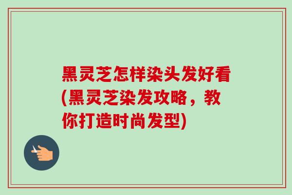 黑灵芝怎样染头发好看(黑灵芝染发攻略，教你打造时尚发型)