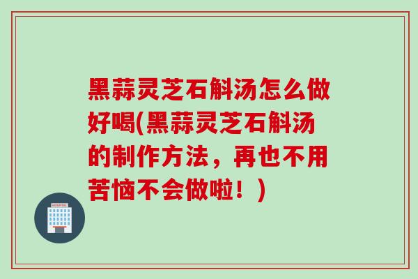 黑蒜灵芝石斛汤怎么做好喝(黑蒜灵芝石斛汤的制作方法,再也不用苦恼不会做啦!) 黑蒜灵芝石斛汤怎么做好喝(黑蒜灵芝石斛汤的制作方法,再也不用苦恼不会做啦!)