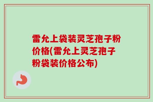 雷允上袋装灵芝孢子粉价格(雷允上灵芝孢子粉袋装价格公布)