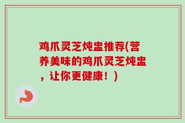 鸡爪灵芝炖盅推荐(营养美味的鸡爪灵芝炖盅,让你更健康!) 鸡爪灵芝炖盅推荐(营养美味的鸡爪灵芝炖盅,让你更健康!)