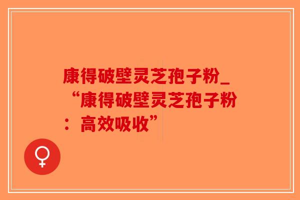 康得破壁灵芝孢子粉_“康得破壁灵芝孢子粉:高效吸收” 康得破壁灵芝孢子粉_“康得破壁灵芝孢子粉:高效吸收”