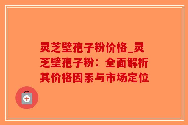 灵芝壁孢子粉价格_灵芝壁孢子粉：全面解析其价格因素与市场定位