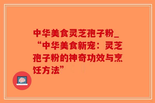 中华美食灵芝孢子粉_“中华美食新宠：灵芝孢子粉的神奇功效与烹饪方法”