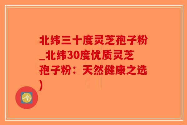 北纬三十度灵芝孢子粉_北纬30度优质灵芝孢子粉：天然健康之选)