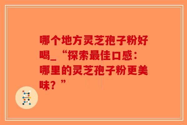 哪个地方灵芝孢子粉好喝_“探索最佳口感：哪里的灵芝孢子粉更美味？”