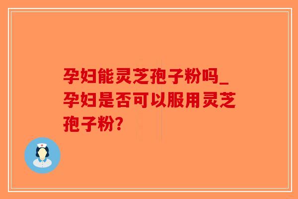 孕妇能灵芝孢子粉吗_孕妇是否可以服用灵芝孢子粉？