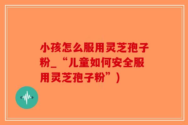 小孩怎么服用灵芝孢子粉_“儿童如何安全服用灵芝孢子粉”)
