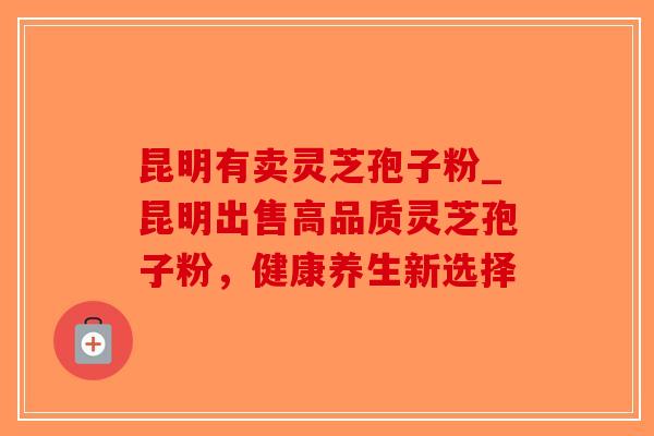 昆明有卖灵芝孢子粉_昆明出售高品质灵芝孢子粉，健康养生新选择