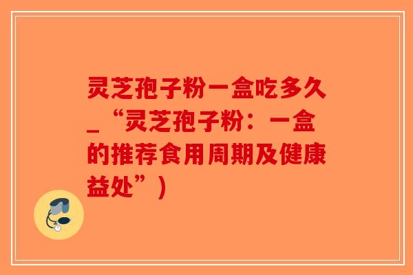 灵芝孢子粉一盒吃多久_“灵芝孢子粉：一盒的推荐食用周期及健康益处”)