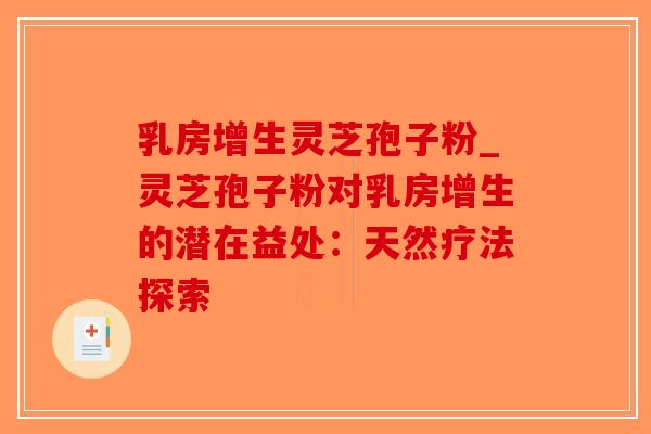 乳房增生灵芝孢子粉_灵芝孢子粉对乳房增生的潜在益处:天然疗法探索 乳房增生灵芝孢子粉_灵芝孢子粉对乳房增生的潜在益处:天然疗法探索