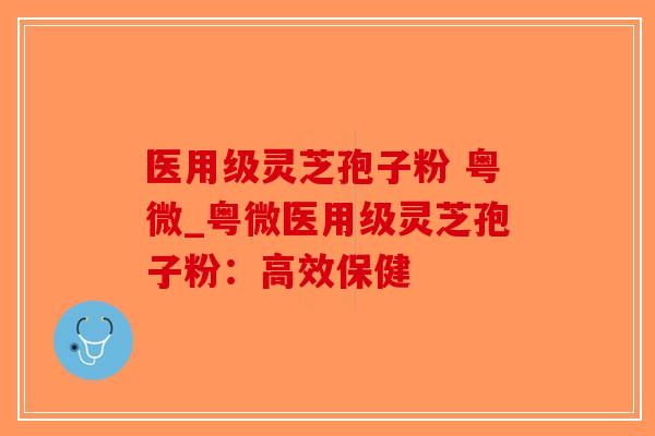 医用级灵芝孢子粉 粤微_粤微医用级灵芝孢子粉：高效保健