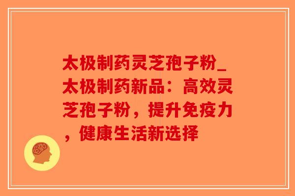 太极制药灵芝孢子粉_太极制药新品：高效灵芝孢子粉，提升免疫力，健康生活新选择