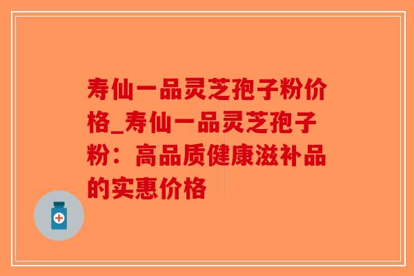 寿仙一品灵芝孢子粉价格_寿仙一品灵芝孢子粉：高品质健康滋补品的实惠价格