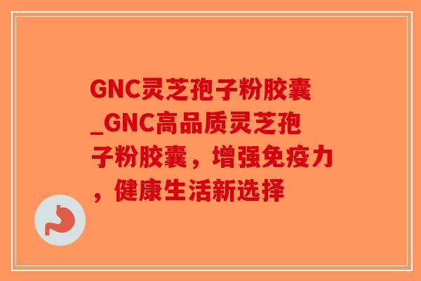 GNC灵芝孢子粉胶囊_GNC高品质灵芝孢子粉胶囊，增强免疫力，健康生活新选择