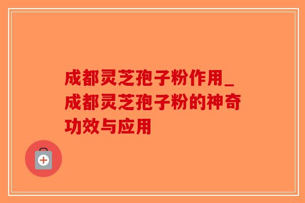 成都灵芝孢子粉作用_成都灵芝孢子粉的神奇功效与应用