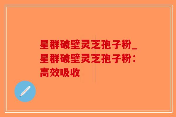 星群破壁灵芝孢子粉_星群破壁灵芝孢子粉：高效吸收