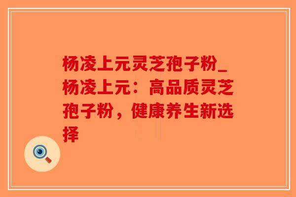 杨凌上元灵芝孢子粉_杨凌上元:高品质灵芝孢子粉,健康养生新选择 杨凌上元灵芝孢子粉_杨凌上元:高品质灵芝孢子粉,健康养生新选择