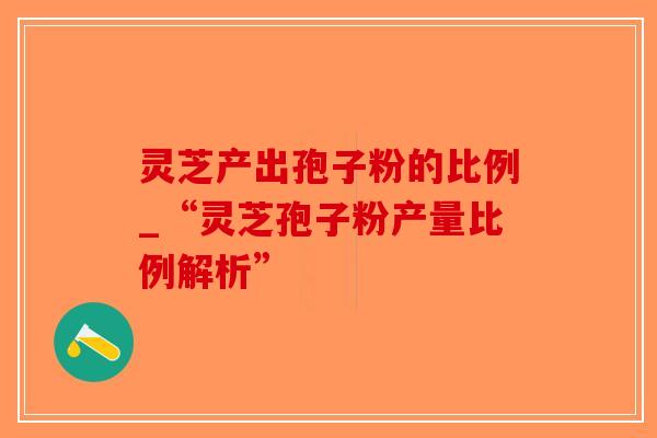 灵芝产出孢子粉的比例_“灵芝孢子粉产量比例解析”