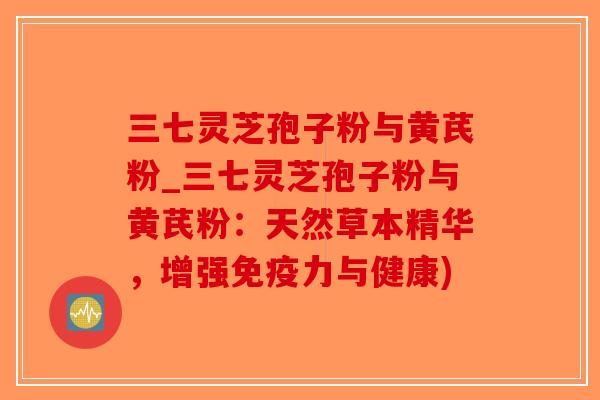 三七灵芝孢子粉与黄芪粉_三七灵芝孢子粉与黄芪粉：天然草本精华，增强免疫力与健康)