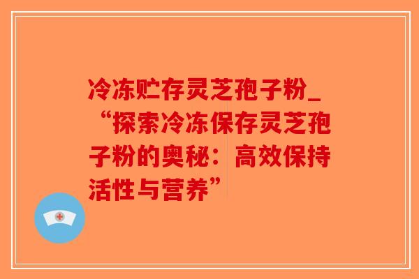 冷冻贮存灵芝孢子粉_“探索冷冻保存灵芝孢子粉的奥秘：高效保持活性与营养”