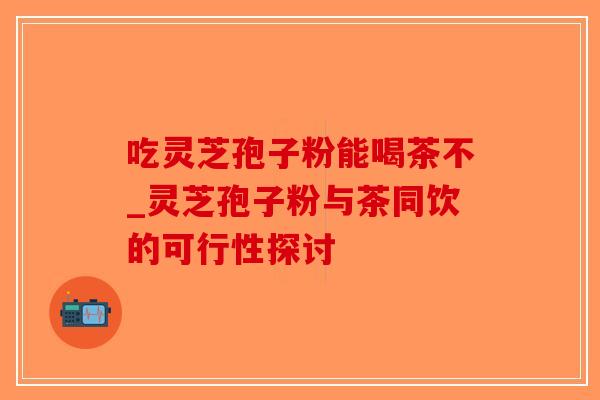 吃灵芝孢子粉能喝茶不_灵芝孢子粉与茶同饮的可行性探讨