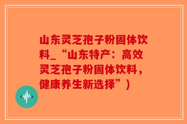 山东灵芝孢子粉固体饮料_“山东特产:高效灵芝孢子粉固体饮料,健康养生新选择”) 山东灵芝孢子粉固体饮料_“山东特产:高效灵芝孢子粉固体饮料,健康养生新选择”)