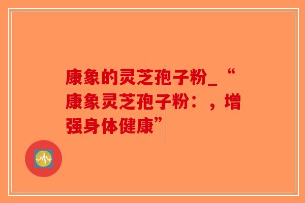 康象的灵芝孢子粉_“康象灵芝孢子粉：，增强身体健康”